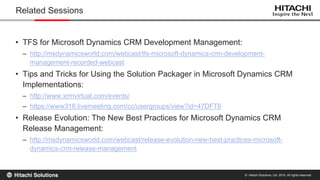 © Hitachi Solutions, Ltd. 2015. All rights reserved.
• TFS for Microsoft Dynamics CRM Development Management:
– http://msdynamicsworld.com/webcast/tfs-microsoft-dynamics-crm-development-
management-recorded-webcast
• Tips and Tricks for Using the Solution Packager in Microsoft Dynamics CRM
Implementations:
– http://www.xrmvirtual.com/events/
– https://www318.livemeeting.com/cc/usergroups/view?id=47DFT6
• Release Evolution: The New Best Practices for Microsoft Dynamics CRM
Release Management:
– http://msdynamicsworld.com/webcast/release-evolution-new-best-practices-microsoft-
dynamics-crm-release-management
Related Sessions
 