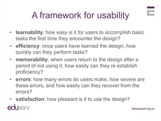 A framework for usabilitylearnability: how easy is it for users to accomplish basic tasks the first time they encounter the design?efficiency: once users have learned the design, how quickly can they perform tasks?memorability: when users return to the design after a period of not using it, how easily can they re establish proficiency?errors: how many errors do users make, how severe are these errors, and how easily can they recover from the errors?satisfaction: how pleasant is it to use the design?