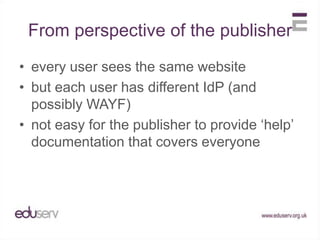 From perspective of the publisherevery user sees the same websitebut each user has different IdP (and possibly WAYF)not easy for the publisher to provide ‘help’ documentation that covers everyone