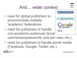 And… wider contextneed for global publishers to accommodate multiple‘academic’ federationsneed for publishers to handlenon-academic audiences (local usernames/passwords, pay-per-view, etc.)need for publishers to handle social media (Facebook, Google, Twitter, etc.)