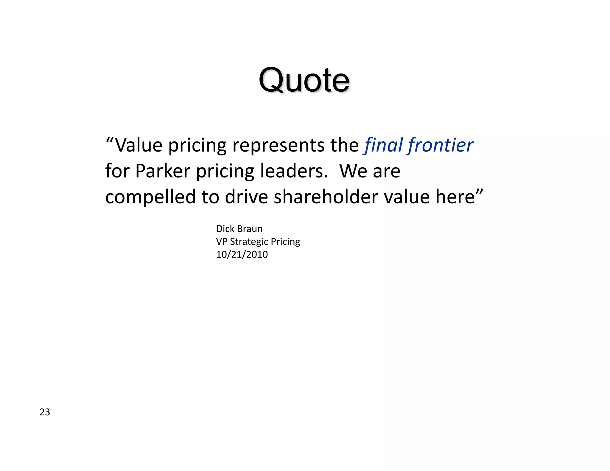 Quote
     “Value pricing represents the final frontier
     for Parker pricing leaders. We are
     compelled to drive shareholder value here”
                 Dick Braun
                 VP Strategic Pricing
                 10/21/2010




23
 