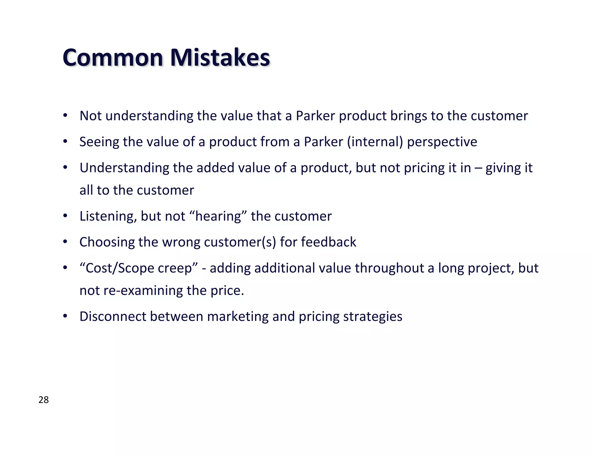 Common Mistakes

     • Not understanding the value that a Parker product brings to the customer
     • Seeing the value of a product from a Parker (internal) perspective
     • Understanding the added value of a product, but not pricing it in – giving it
       all to the customer
     • Listening, but not “hearing” the customer
     • Choosing the wrong customer(s) for feedback
     • “Cost/Scope creep” - adding additional value throughout a long project, but
       not re-examining the price.
     • Disconnect between marketing and pricing strategies




28
 