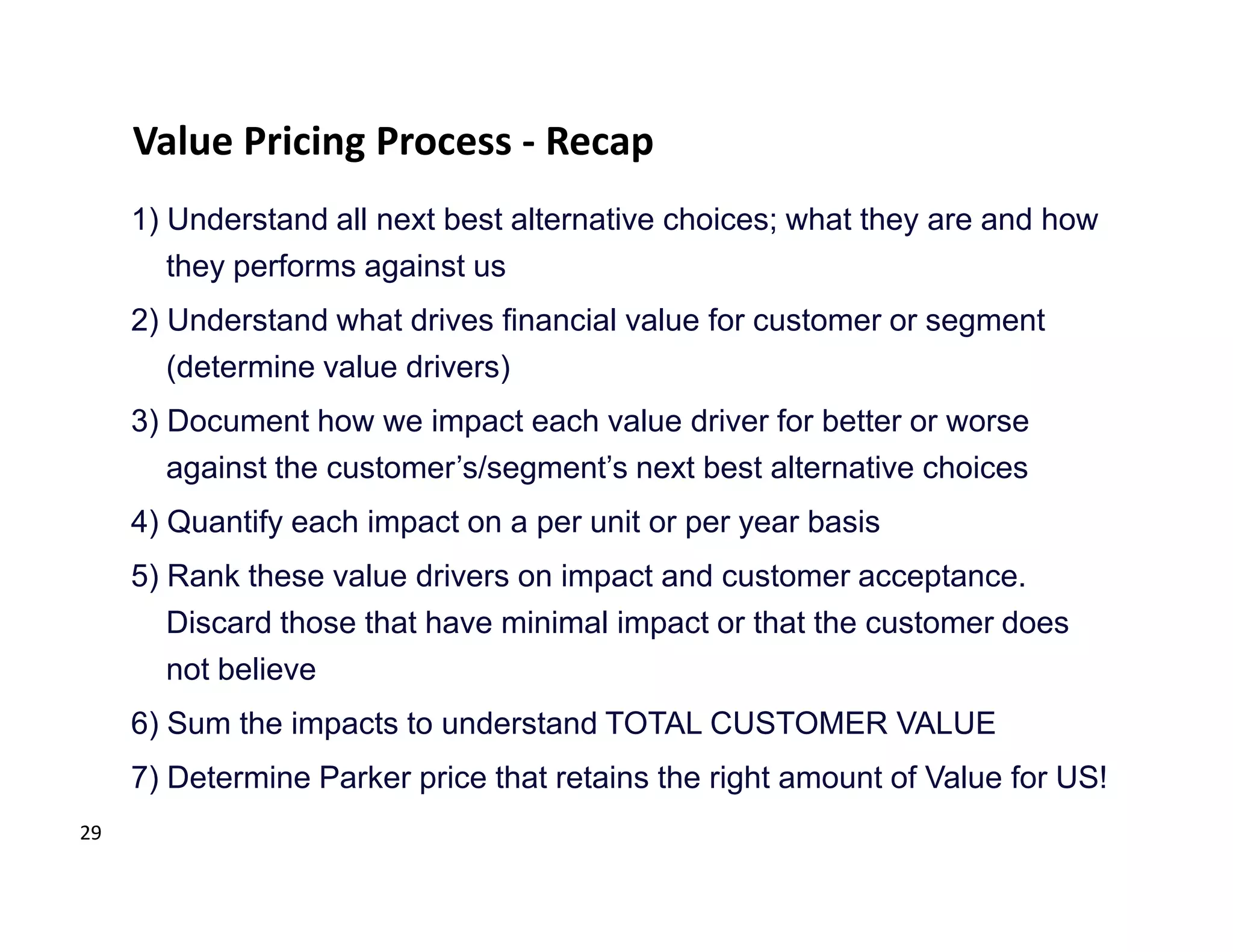 Value Pricing Process - Recap
     1) Understand all next best alternative choices; what they are and how
        they performs against us
     2) Understand what drives financial value for customer or segment
        (determine value drivers)
     3) Document how we impact each value driver for better or worse
        against the customer’s/segment’s next best alternative choices
     4) Quantify each impact on a per unit or per year basis
     5) Rank these value drivers on impact and customer acceptance.
        Discard those that have minimal impact or that the customer does
        not believe
     6) Sum the impacts to understand TOTAL CUSTOMER VALUE
     7) Determine Parker price that retains the right amount of Value for US!
29
 