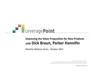 Improving the Value Proposition for New Products
with Dick     Braun, Parker Hannifin
Monthly Webinar Series - October 2011



                                                                                                       Copyright © 2011 by LeveragePoint Innovations Inc.
                                No part of this publication may be reproduced, stored in a retrieval system, or transmitted in any form or by any means —
                               electronic, mechanical, photocopying, recording, or otherwise — without the permission of LeveragePoint Innovations Inc.
                       This document provides an outline of a presentation and is incomplete without the accompanying oral commentary and discussion.


                                                                                                                  COMPANY CONFIDENTIAL
 