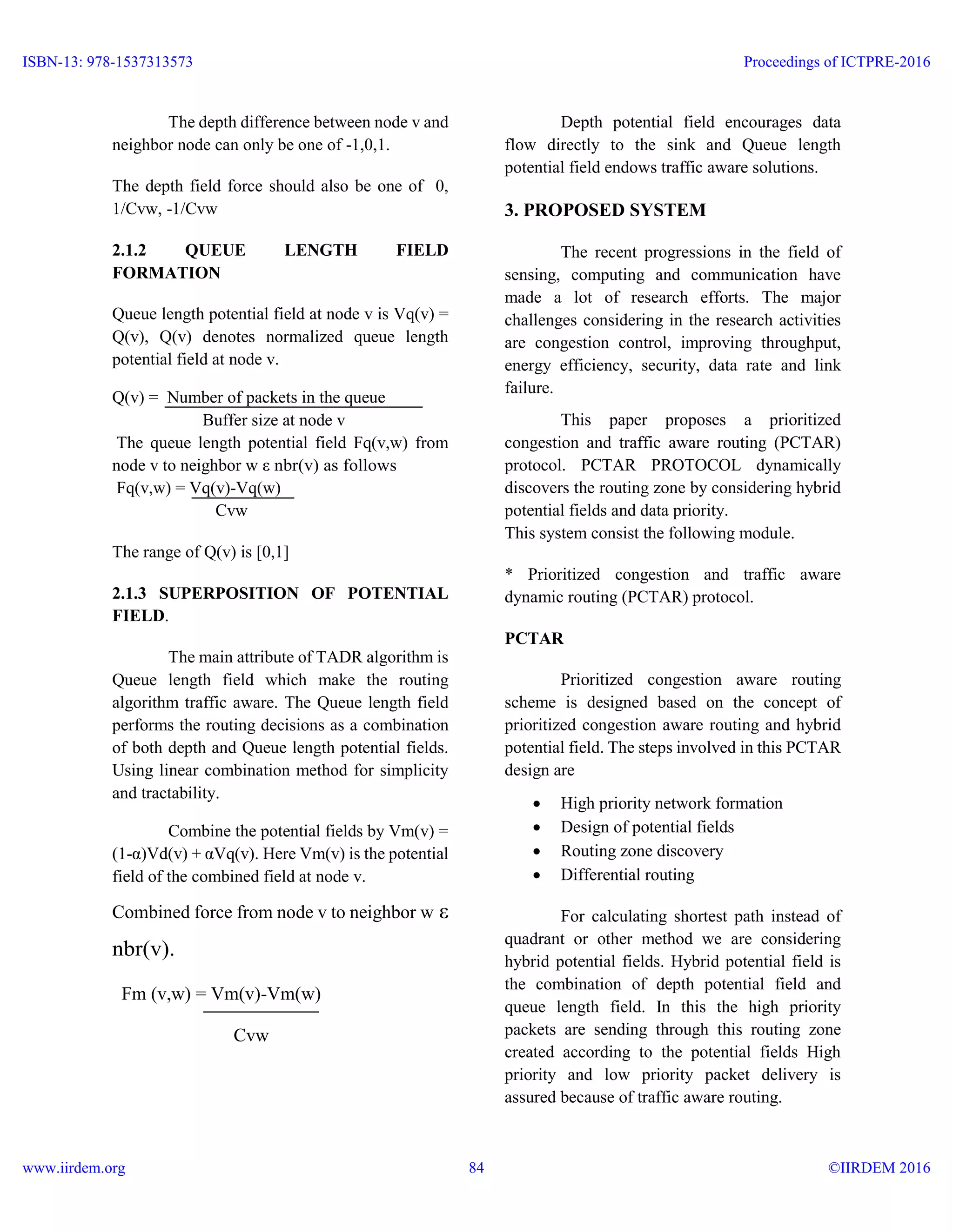 The depth difference between node v and
neighbor node can only be one of -1,0,1.
The depth field force should also be one of 0,
1/Cvw, -1/Cvw
2.1.2 QUEUE LENGTH FIELD
FORMATION
Queue length potential field at node v is Vq(v) =
Q(v), Q(v) denotes normalized queue length
potential field at node v.
Q(v) = Number of packets in the queue
Buffer size at node v
The queue length potential field Fq(v,w) from
node v to neighbor w ε nbr(v) as follows
Fq(v,w) = Vq(v)-Vq(w)
Cvw
The range of Q(v) is [0,1]
2.1.3 SUPERPOSITION OF POTENTIAL
FIELD.
The main attribute of TADR algorithm is
Queue length field which make the routing
algorithm traffic aware. The Queue length field
performs the routing decisions as a combination
of both depth and Queue length potential fields.
Using linear combination method for simplicity
and tractability.
Combine the potential fields by Vm(v) =
(1-α)Vd(v) + αVq(v). Here Vm(v) is the potential
field of the combined field at node v.
Combined force from node v to neighbor w ε
nbr(v).
Fm (v,w) = Vm(v)-Vm(w)
Cvw
Depth potential field encourages data
flow directly to the sink and Queue length
potential field endows traffic aware solutions.
3. PROPOSED SYSTEM
The recent progressions in the field of
sensing, computing and communication have
made a lot of research efforts. The major
challenges considering in the research activities
are congestion control, improving throughput,
energy efficiency, security, data rate and link
failure.
This paper proposes a prioritized
congestion and traffic aware routing (PCTAR)
protocol. PCTAR PROTOCOL dynamically
discovers the routing zone by considering hybrid
potential fields and data priority.
This system consist the following module.
* Prioritized congestion and traffic aware
dynamic routing (PCTAR) protocol.
PCTAR
Prioritized congestion aware routing
scheme is designed based on the concept of
prioritized congestion aware routing and hybrid
potential field. The steps involved in this PCTAR
design are
 High priority network formation
 Design of potential fields
 Routing zone discovery
 Differential routing
For calculating shortest path instead of
quadrant or other method we are considering
hybrid potential fields. Hybrid potential field is
the combination of depth potential field and
queue length field. In this the high priority
packets are sending through this routing zone
created according to the potential fields High
priority and low priority packet delivery is
assured because of traffic aware routing.
ISBN-13: 978-1537313573
www.iirdem.org
Proceedings of ICTPRE-2016
©IIRDEM 201684
 