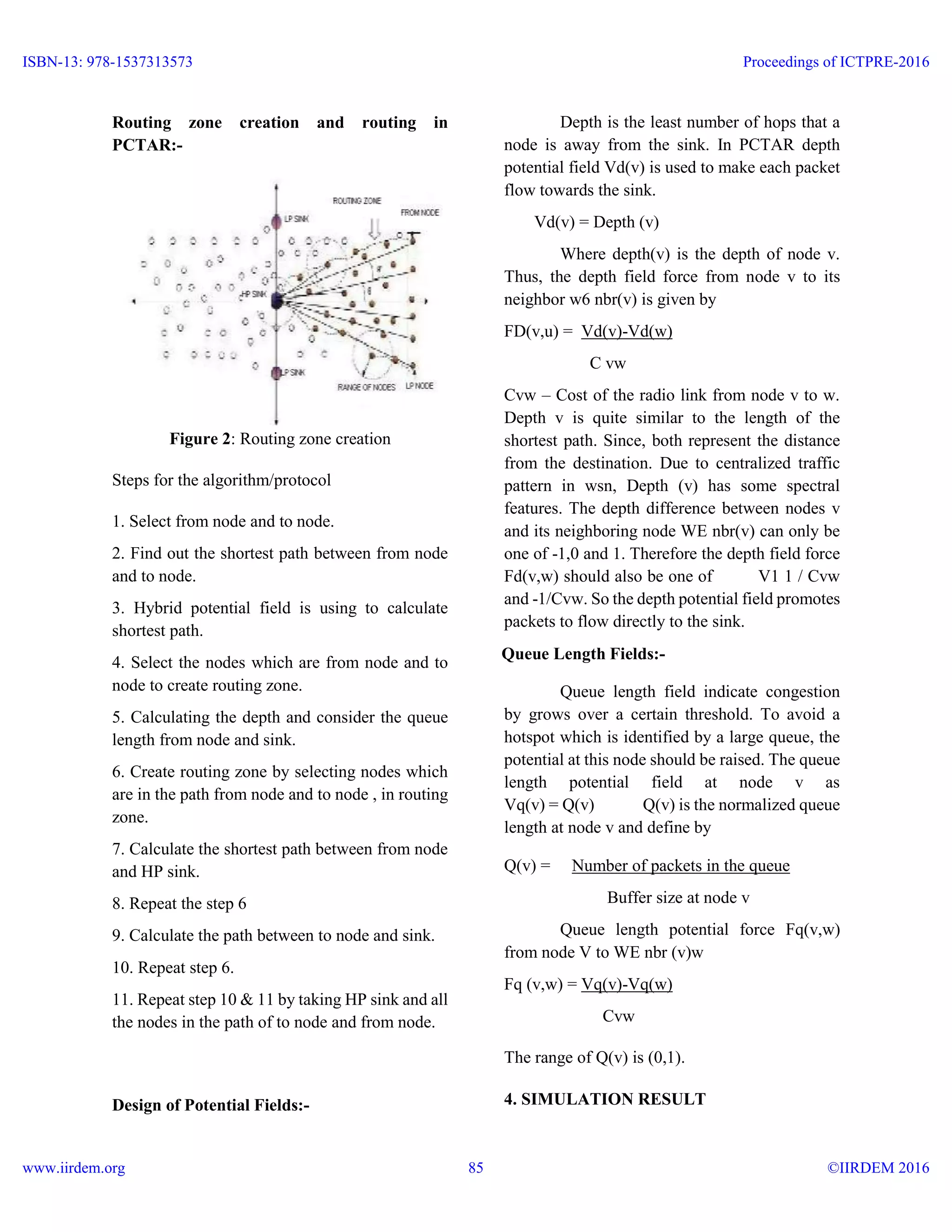 Routing zone creation and routing in
PCTAR:-
Figure 2: Routing zone creation
Steps for the algorithm/protocol
1. Select from node and to node.
2. Find out the shortest path between from node
and to node.
3. Hybrid potential field is using to calculate
shortest path.
4. Select the nodes which are from node and to
node to create routing zone.
5. Calculating the depth and consider the queue
length from node and sink.
6. Create routing zone by selecting nodes which
are in the path from node and to node , in routing
zone.
7. Calculate the shortest path between from node
and HP sink.
8. Repeat the step 6
9. Calculate the path between to node and sink.
10. Repeat step 6.
11. Repeat step 10 & 11 by taking HP sink and all
the nodes in the path of to node and from node.
Design of Potential Fields:-
Depth is the least number of hops that a
node is away from the sink. In PCTAR depth
potential field Vd(v) is used to make each packet
flow towards the sink.
Vd(v) = Depth (v)
Where depth(v) is the depth of node v.
Thus, the depth field force from node v to its
neighbor w6 nbr(v) is given by
FD(v,u) = Vd(v)-Vd(w)
C vw
Cvw – Cost of the radio link from node v to w.
Depth v is quite similar to the length of the
shortest path. Since, both represent the distance
from the destination. Due to centralized traffic
pattern in wsn, Depth (v) has some spectral
features. The depth difference between nodes v
and its neighboring node WE nbr(v) can only be
one of -1,0 and 1. Therefore the depth field force
Fd(v,w) should also be one of V1 1 / Cvw
and -1/Cvw. So the depth potential field promotes
packets to flow directly to the sink.
Queue Length Fields:-
Queue length field indicate congestion
by grows over a certain threshold. To avoid a
hotspot which is identified by a large queue, the
potential at this node should be raised. The queue
length potential field at node v as
Vq(v) = Q(v) Q(v) is the normalized queue
length at node v and define by
Q(v) = Number of packets in the queue
Buffer size at node v
Queue length potential force Fq(v,w)
from node V to WE nbr (v)w
Fq (v,w) = Vq(v)-Vq(w)
Cvw
The range of Q(v) is (0,1).
4. SIMULATION RESULT
ISBN-13: 978-1537313573
www.iirdem.org
Proceedings of ICTPRE-2016
©IIRDEM 201685
 