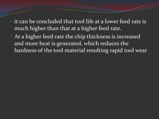  it can be concluded that tool life at a lower feed rate is
  much higher than that at a higher feed rate.
 At a higher feed rate the chip thickness is increased
  and more heat is generated, which reduces the
  hardness of the tool material resulting rapid tool wear
 