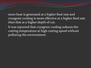 more heat is generated at a higher feed rate and
  cryogenic cooling is more effective at a higher feed rate
  than that at a higher depth of cut.
 It was reported that cryogenic cooling reduces the
  cutting temperature at high cutting speed without
  polluting the environment.
 