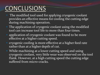 CONCLUSIONS
 The modified tool used for applying cryogenic coolant
    provides an effective means for cooling the cutting edge
    during machining operation.
   The application of cryogenic coolant using the modified
    tool can increase tool life to more than four times.
   application of cryogenic coolant was found to be more
    effective at a higher cutting speed.
   cryogenic cooling is more effective at a higher feed rate
    rather than at a higher depth of cut.
   While machining at a lower cutting speed and using
    cryogenic coolant, very little wear was observed on the tool
    flank. However, at a high cutting speed the cutting edge
    suffered from micro-cracks.
 