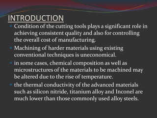 INTRODUCTION
 Condition of the cutting tools plays a significant role in
  achieving consistent quality and also for controlling
  the overall cost of manufacturing.
 Machining of harder materials using existing
  conventional techniques is uneconomical.
 in some cases, chemical composition as well as
  microstructures of the materials to be machined may
  be altered due to the rise of temperature.
 the thermal conductivity of the advanced materials
  such as silicon nitride, titanium alloy and Inconel are
  much lower than those commonly used alloy steels.
 