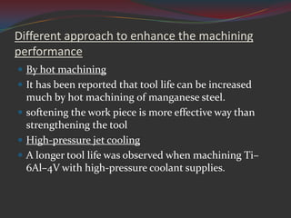 Different approach to enhance the machining
performance
 By hot machining
 It has been reported that tool life can be increased
  much by hot machining of manganese steel.
 softening the work piece is more effective way than
  strengthening the tool
 High-pressure jet cooling
 A longer tool life was observed when machining Ti–
  6Al–4V with high-pressure coolant supplies.
 