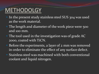 METHODOLGY
 In the present study stainless steel SUS 304 was used
    as the work material.
   The length and diameter of the work piece were 500
    and 100 mm.
   The tool used in the investigation was of grade AC
    2000, coated with TiCN.
   Before the experiments, a layer of 2 mm was removed
    in order to eliminate the effect of any surface defect.
   Stainless steel was machined with both conventional
    coolant and liquid nitrogen.
 