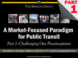 1A Market-Focused Paradigm for Public Transit, pt. 1: Challenging Our Preconceptions© 1998-2013 by The Mission Group. All rights reserved.
A Market-Focused Paradigm
for Public Transit
THE MISSION GROUP
Part I—Challenging Our Preconceptions
Alan Hoffman ▪ San Diego, California ▪ (619) 232-1776 ▪ info@missionconsult.com
© 2013 by The Mission Group. All Rights Reserved.
PART
1
1A Market-Focused Paradigm for Public Transit, pt. 1: Challenging Our Preconceptions© 1998-2013 by The Mission Group. All rights reserved.
A Market-Focused Paradigm
for Public Transit
THE MISSION GROUP
Part I—Challenging Our Preconceptions
Alan Hoffman ▪ San Diego, California ▪ (619) 232-1776 ▪ info@missiongrouponline.com
© 2013 by The Mission Group. All Rights Reserved.
PART
1www.missionconsult.com
 
