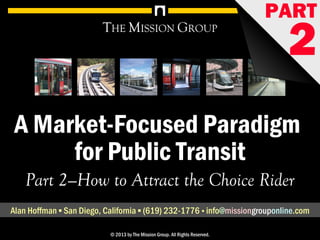 1A Market-Focused Paradigm for Public Transit, pt. 2: How to Attract the Choice Market© 1998-2013 by The Mission Group. All rights reserved.
A Market-Focused Paradigm
for Public Transit
THE MISSION GROUP
Part 2—How to Attract the Choice Rider
Alan Hoffman ▪ San Diego, California ▪ (619) 232-1776 ▪ info@missionconsult.com
© 2013 by The Mission Group. All Rights Reserved.
PART
2www.missionconsult.com
 