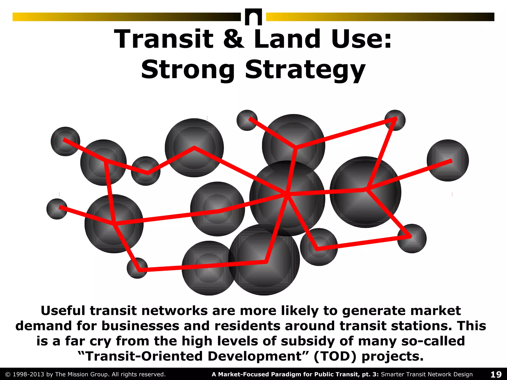 19A Market-Focused Paradigm for Public Transit, pt. 3: Smarter Transit Network Design© 1998-2013 by The Mission Group. All rights reserved.
Transit & Land Use:
Strong Strategy
Useful transit networks are more likely to generate market
demand for businesses and residents around transit stations. This
is a far cry from the high levels of subsidy of many so-called
“Transit-Oriented Development” (TOD) projects.
 