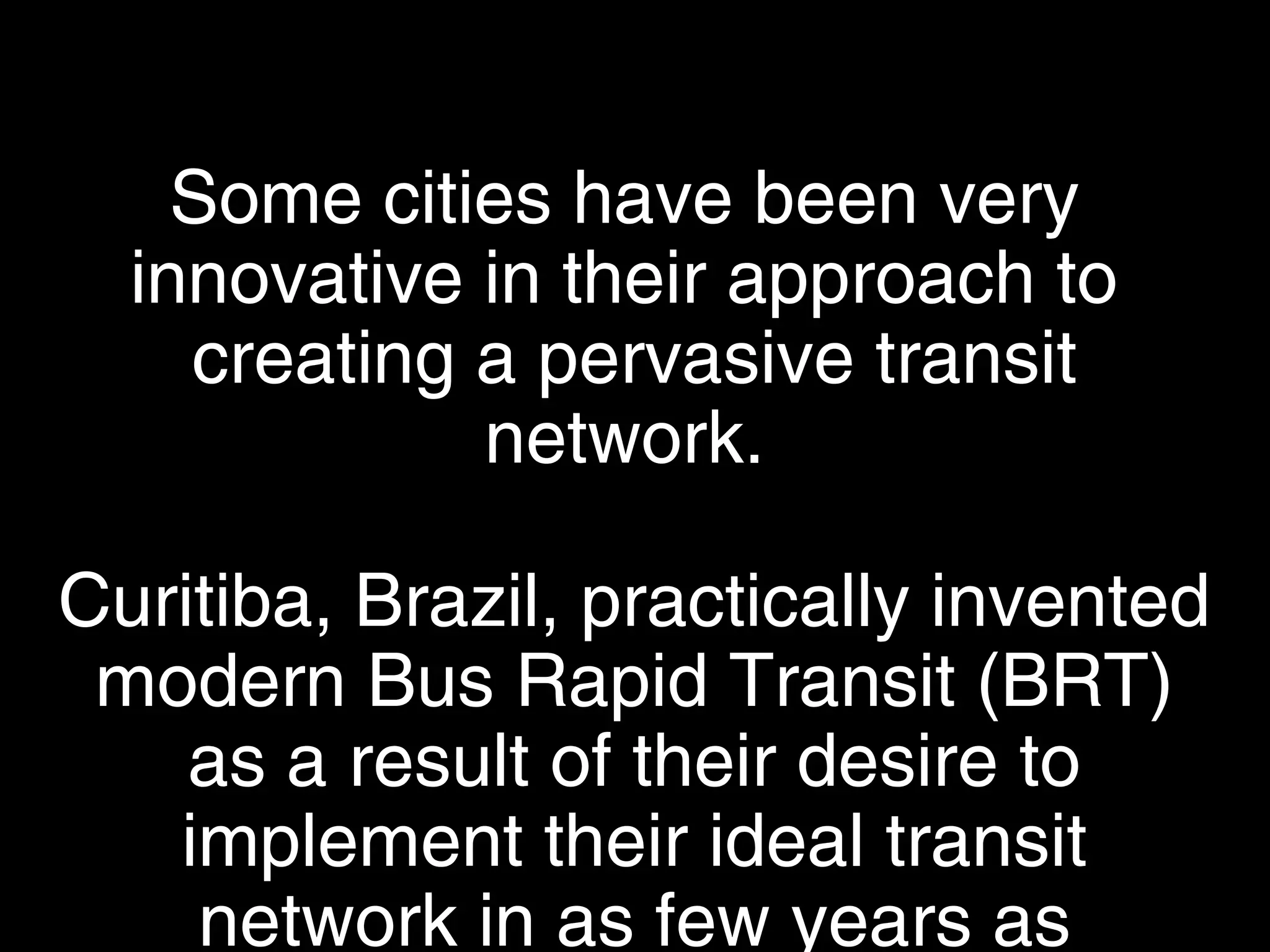 Some cities have been very
innovative in their approach to
creating a pervasive transit network.
Curitiba, Brazil, practically invented
modern Bus Rapid Transit (BRT) as
a result of their desire to implement
their ideal transit network in as few
years as possible.
 