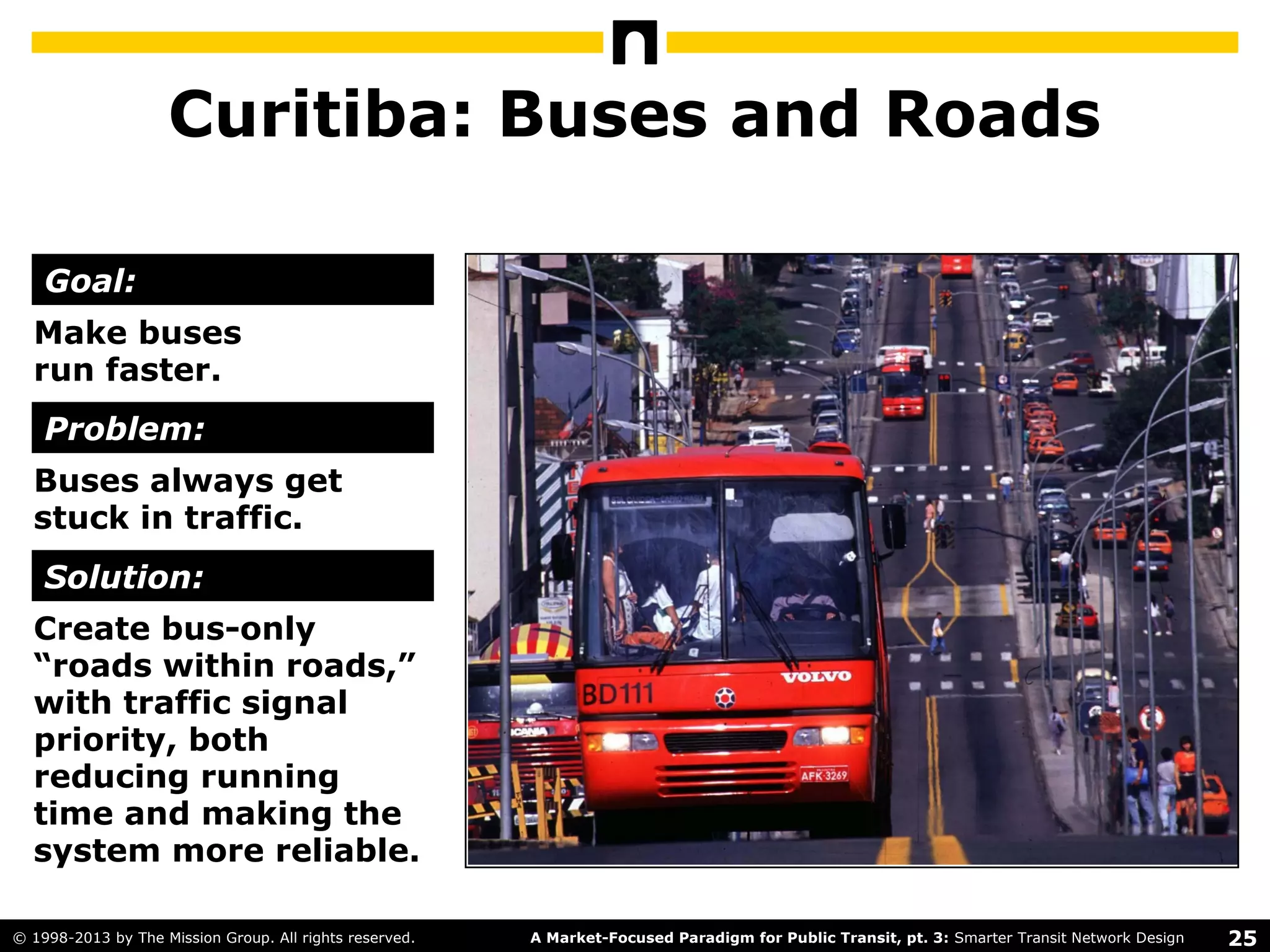 25A Market-Focused Paradigm for Public Transit, pt. 3: Smarter Transit Network Design© 1998-2013 by The Mission Group. All rights reserved.
Curitiba: Buses and Roads
Make buses
run faster.
Buses always get
stuck in traffic.
Create bus-only
“roads within roads,”
with traffic signal
priority, both
reducing running
time and making the
system more reliable.
Goal:
Problem:
Solution:
 