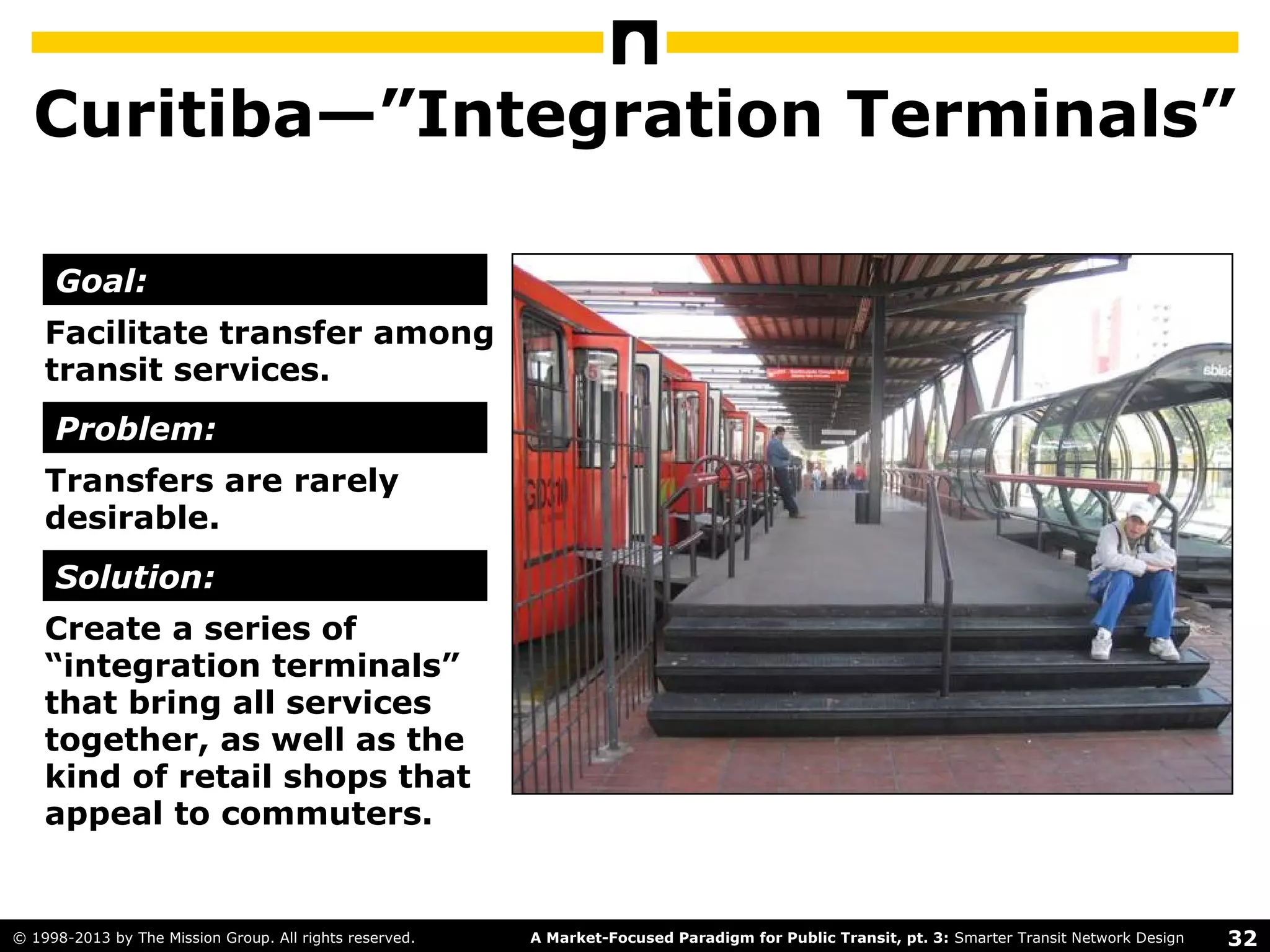 32A Market-Focused Paradigm for Public Transit, pt. 3: Smarter Transit Network Design© 1998-2013 by The Mission Group. All rights reserved.
Curitiba—”Integration Terminals”
Facilitate transfer among
transit services.
Transfers are rarely
desirable.
Create a series of
“integration terminals”
that bring all services
together, as well as the
kind of retail shops that
appeal to commuters.
Goal:
Problem:
Solution:
 