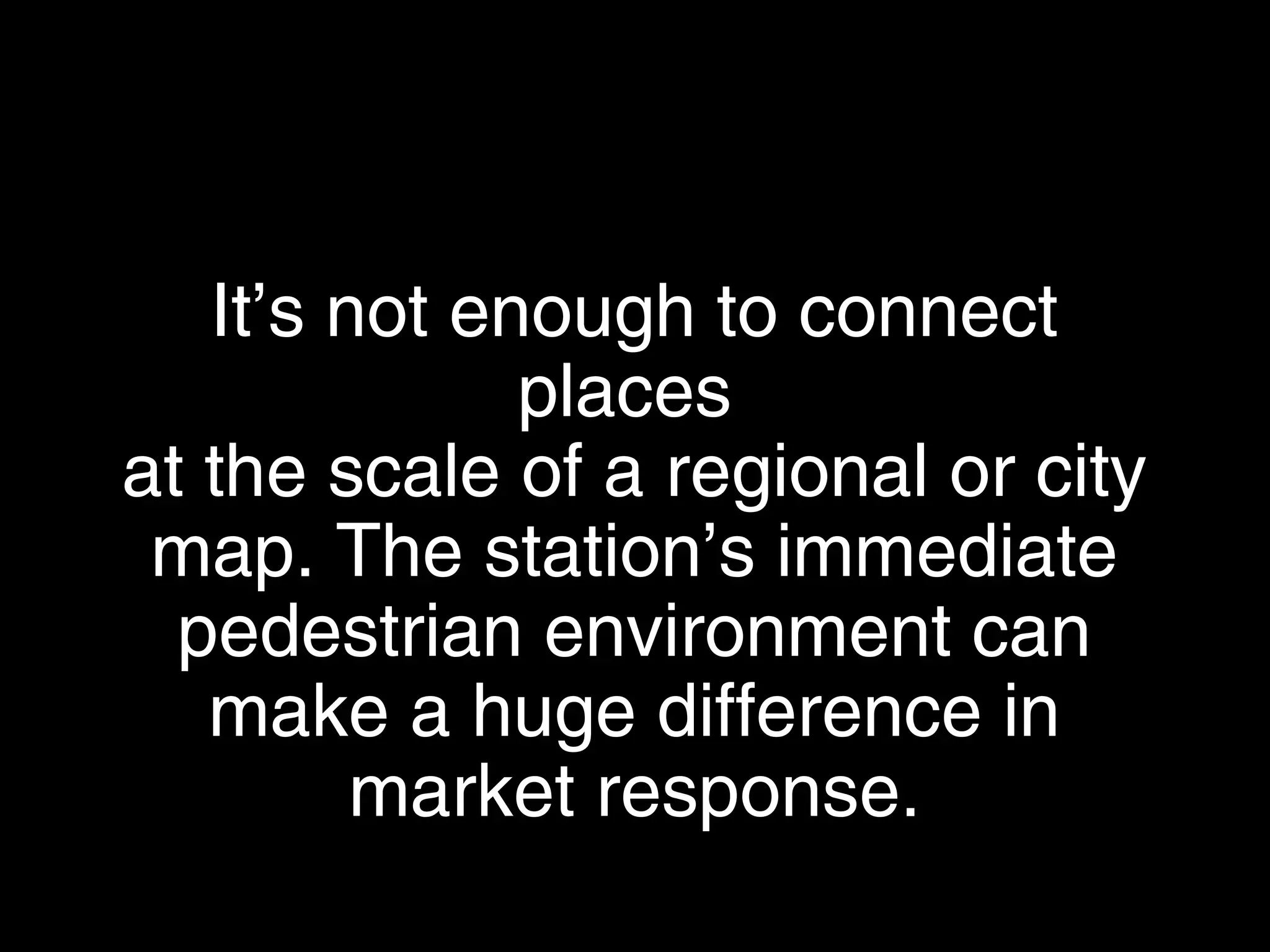 It’s not enough to connect places
at the scale of a regional or city map.
The station’s immediate pedestrian
environment can make a huge
difference in market response.
 