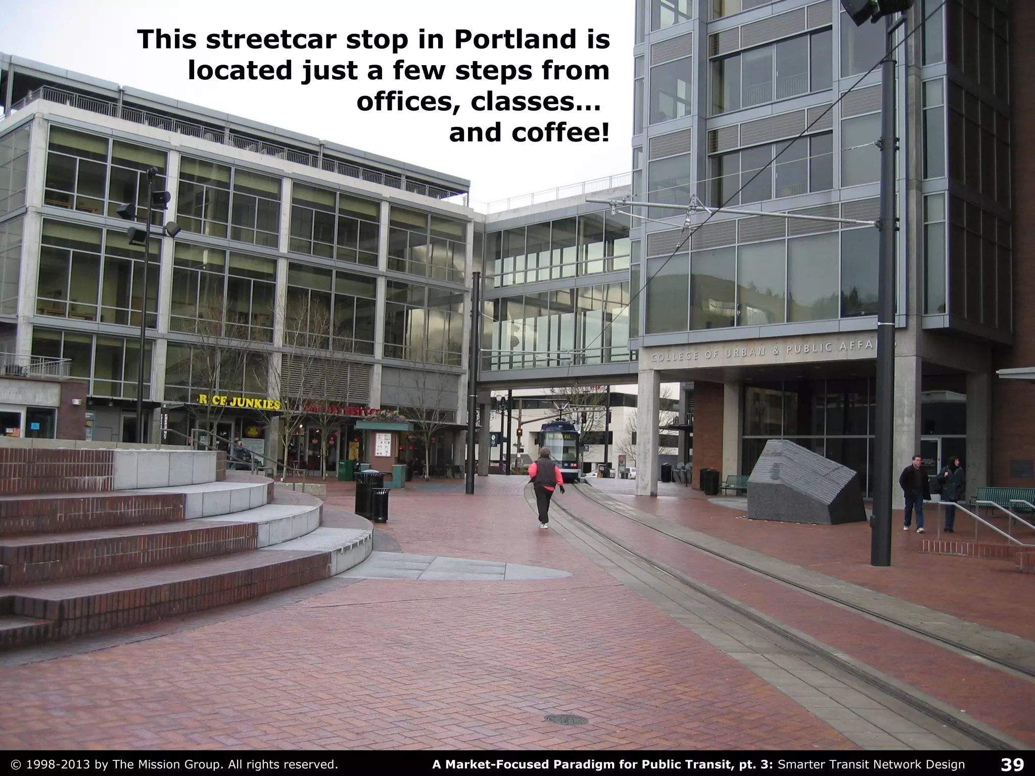 39A Market-Focused Paradigm for Public Transit, pt. 3: Smarter Transit Network Design© 1998-2013 by The Mission Group. All rights reserved.
This streetcar stop in Portland is
located just a few steps from
offices, classes…
and coffee!
 