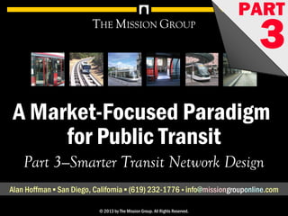 1A Market-Focused Paradigm for Public Transit, pt. 3: Smarter Transit Network Design© 1998-2013 by The Mission Group. All rights reserved.
A Market-Focused Paradigm
for Public Transit
THE MISSION GROUP
Part 3—Smarter Transit Network Design
Alan Hoffman ▪ San Diego, California ▪ (619) 232-1776 ▪ info@missionconsult.com
© 2013 by The Mission Group. All Rights Reserved.
PART
3
1A Market-Focused Paradigm for Public Transit, pt. 1: A Smarter Transit Network© 1998-2013 by The Mission Group. All rights reserved.
A Market-Focused Paradigm
for Public Transit
THE MISSION GROUP
Part 3—Smarter Transit Network Design
Alan Hoffman ▪ San Diego, California ▪ (619) 232-1776 ▪ info@missiongrouponline.com
© 2013 by The Mission Group. All Rights Reserved.
PART
3www.missionconsult.com
 