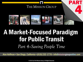 A Market-Focused Paradigm for Public Transit, pt. 4: Saving People Time 1© 1998-2013 by The Mission Group. All rights reserved.
A Market-Focused Paradigm
for Public Transit
THE MISSION GROUP
Part 4—Saving People Time
Alan Hoffman ▪ San Diego, California ▪ (619) 232-1776 ▪ info@missionconsult.com
© 2013 by The Mission Group. All Rights Reserved.
PART
4
Improving Transit in the Bay Area: Principles of Effective Systems© 2006 by The Mission Group 1
A Market-Focused Paradigm
for Public Transit
THE MISSION GROUP
Part 4—Saving People Time
Alan Hoffman ▪ San Diego, California ▪ (619) 232-1776 ▪ info@missiongrouponline.com
© 2013 by The Mission Group. All Rights Reserved.
PART
4www.missionconsult.com
 