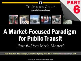 A Market-Focused Paradigm for Public Transit, pt. 6: Does Mode Matter? 1© 1998-2013 by The Mission Group. All rights reserved.
A Market-Focused Paradigm
for Public Transit
THE MISSION GROUP
Part 6—Does Mode Matter?
Alan Hoffman ▪ San Diego, California ▪ (619) 232-1776 ▪ info@missionconsult.com
© 2013 by The Mission Group. All Rights Reserved.
PART
6
A Market-Focused Paradigm for Public Transit, pt. 5: Improving the Customer Experience 1© 1998-2013 by The Mission Group. All rights reserved.
A Market-Focused Paradigm
for Public Transit
THE MISSION GROUP
Part 6—Does Mode Matter?
Alan Hoffman ▪ San Diego, California ▪ (619) 232-1776 ▪ info@missiongrouponline.com
© 2013 by The Mission Group. All Rights Reserved.
PART
6www.missionconsult.com
 