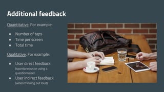 Additional feedback
Quantitative. For example:
● Number of taps
● Time per screen
● Total time
Qualitative. For example:
● User direct feedback
(spontaneous or using a
questionnaire)
● User indirect feedback
(when thinking out loud)
 