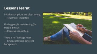 Lessons learnt
Initial assumptions are often wrong
→ Test more, test often
Finding people to do testing (for
free) is difficult
→ Incentives could help
There is no “average” user
→ Find people from different
backgrounds
 