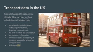 TransXChange: UK nationwide
standard for exchanging bus
schedules and related data.
● bus schedules including stops,
routes, departures times,
departure frequencies, etc.
● the days on which the services run
● bus operators information
● information about accessibility of
stops and services for wheelchair
and other users
● 316 pages PDF!
Transport data in the UK
 