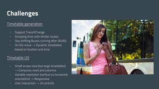 Challenges
Timetable generation
- Support TransXChange
- Grouping lines with similar routes
- Day shifting (buses running after 00:00)
- On the move → Dynamic timetables
based on location and time
Timetable UX
- Small screen size (too large timetables)
→ Compress rows and columns
- Variable resolution (vertical vs horizontal
orientation) → Responsive
- User interaction → UI controls
 