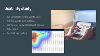 Usability study
● Set some tasks for the user to solve
● Ask the user to think out loud
● Let the user freely interact with the app
● Take notes!
● Optional: eye tracking
 