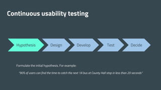 Continuous usability testing
Hypothesis Design Develop Test Decide
Formulate the initial hypothesis. For example:
“90% of users can find the time to catch the next 1A bus at County Hall stop in less than 20 seconds”
 