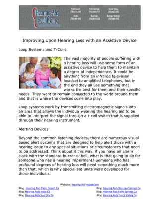 Improving Upon Hearing Loss with an Assistive Device

Loop Systems and T-Coils

                        The vast majority of people suffering with
                        a hearing loss will use some form of an
                        assistive device to help them to maintain
                        a degree of independence. It could be
                        anything from an infrared television
                        headset to amplified telephones, but in
                        the end they all use something that
                        works the best for them and their specific
needs. They want to remain connected to the world around them
and that is where the devices come into play.

Loop systems work by transmitting electromagnetic signals into
an area that allows the individual wearing the hearing aid to be
able to interpret the signal through a t-coil switch that is supplied
through their hearing instrument.

Alerting Devices

Beyond the common listening devices, there are numerous visual
based alert systems that are designed to help alert those with a
hearing issue to any special situations or circumstances that need
to be addressed. Think about it this way, if you have an alarm
clock with the standard buzzer or bell, what is that going to do for
someone who has a hearing impairment? Someone who has
profound degrees of hearing loss will need something much more
than that, which is why specialized units were developed for
those individuals.

                                    Website: Hearing Aid HealthCare
Blog: Hearing Aids Palm Desert Ca                                Blog: Hearing Aids Borrego Springs Ca
Blog: Hearing Aids Indio Ca                                      Blog: Hearing Aids Palm Springs Ca
Blog: Hearing Aids Sun City Ca                                   Blog: Hearing Aids Yucca Valley Ca
 