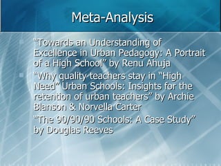Meta-Analysis “ Towards an Understanding of Excellence in Urban Pedagogy: A Portrait of a High School” by Renu Ahuja  “ Why quality teachers stay in “High Need” Urban Schools: Insights for the retention of urban teachers” by Archie Blanson & Norvella Carter “ The 90/90/90 Schools: A Case Study” by Douglas Reeves 