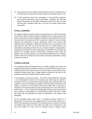 Cost savings come from reducing communications cost due to increased use of
     PC-based audio and reduced long distance usage from increased reliance on IM.

     IT staff productivity results from consolidation of communications platforms,
     which reduces maintenance support requirements, complexity, and help desk
     support requirements as help desk professionals using IM are able to provide
     end users with information faster than in the past and resolve trouble tickets
     more quickly.



CHALLENGES
The biggest obstacle to crossing chasms has always been the model that precedes
the innovation. Both IT staffs and telephony staffs tied to their current equipment and
services, and users tied to their paradigms of workflow and accomplishment, will need
strong evidence that presence and EIM, coupled with desktop IP voice and video,
represent new opportunities to contain collaboration activity in the context of the
applications they understand. In talking with customers and in documenting the ROI
value with this study, IDC has found that the case for an EIM solution for an
organization is compelling and clear and is by no means restricted in its application to
organizations of particular size. Every organization can benefit from the value that rich
presence and managed real-time communication capabilities provide. While IM,
desktop voice and video, presence, and context-based collaboration may not replace
familiar modes such as email, they have become a must-have complement in today's
business environment.



CONCLUSION
The seemingly simple technological feat of accurately displaying user status and
enabling text chat based on presence provides an outsize benefit for business users.
Inefficient workflow, slow response times in the service desk, and poor task focus and
orientation because users have to toggle between interfaces all eat away at the
workday and add to the frustration level of business workers.

In the workplace, documents and data — all of which are associated with individuals
— are increasingly the currency of the business user. Both during the creation of
information and once it is shared with a larger audience, other individuals often have
questions or issues, and productivity increases immensely if these conversations can
happen in real time. As email inboxes have become stuffed with a huge array of
information, the emails themselves are less and less likely to be read or returned in a
timely manner — if ever. Presence increasingly allows business users to jump directly
from a document or deliverable into a communications session (voice, IM, or video)
with others who are associated with either the deliverable or the content of the
deliverable.

All the immediate benefits aside, there is a long-term structural benefit for IT
departments of all sizes that are struggling with how to serve their customers in a
world of fast-changing communications: from landline phones to mobility, from behind
the firewall to home office and remote office work styles, from asynchronous to real
time, from PSTNs to IP voice, and from hardware centric to software centric.



10                                             #222262                                      ©2010 IDC
 