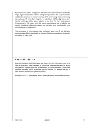 Figuring out how to have a single view of these "unified communications" is often the
single biggest collaboration initiative facing IT organizations. It's easy to see how
collaboration tools such as instant messaging, Web conferencing, video conferencing,
scheduling, and IP voice all are integrated on a backbone of EIM and presence, but it
can be hard to put all the pieces together at one time. For many organizations,
implementing an EIM system is the first step in understanding how to build out and
support a real-time collaboration system and puts them on a path toward a more
comprehensive UC deployment.

The combination of cost reduction, user productivity gains, and IT staff efficiency
increase makes EIM products such as Microsoft Office Communications Server very
compelling for many firms.




Copyright Notice

External Publication of IDC Information and Data — Any IDC information that is to be
used in advertising, press releases, or promotional materials requires prior written
approval from the appropriate IDC Vice President or Country Manager. A draft of the
proposed document should accompany any such request. IDC reserves the right to
deny approval of external usage for any reason.

Copyright 2010 IDC. Reproduction without written permission is completely forbidden.




©2010 IDC                                    #222262                                    11
 