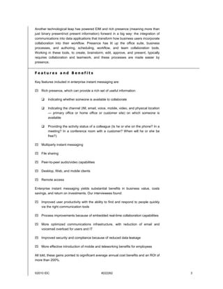 Another technological leap has powered EIM and rich presence (meaning more than
just binary present/not present information) forward in a big way: the integration of
communications into data applications that transform how business users incorporate
collaboration into their workflow. Presence has lit up the office suite, business
processes, and authoring, scheduling, workflow, and team collaboration tools.
Working in these tools, to create, brainstorm, edit, approve, and present, typically
requires collaboration and teamwork, and these processes are made easier by
presence.


Features and Benefits

Key features included in enterprise instant messaging are:

    Rich presence, which can provide a rich set of useful information:

         Indicating whether someone is available to collaborate

         Indicating the channel (IM, email, voice, mobile, video, and physical location
         — primary office or home office or customer site) on which someone is
         available

         Providing the activity status of a colleague (Is he or she on the phone? In a
         meeting? In a conference room with a customer? When will he or she be
         free?)

    Multiparty instant messaging

    File sharing

    Peer-to-peer audio/video capabilities

    Desktop, Web, and mobile clients

    Remote access

Enterprise instant messaging yields substantial benefits in business value, costs
savings, and return on investments. Our interviewees found:

    Improved user productivity with the ability to find and respond to people quickly
    via the right communication tools

    Process improvements because of embedded real-time collaboration capabilities

    More optimized communications infrastructure, with reduction of email and
    voicemail overload for users and IT

    Improved security and compliance because of reduced data leakage

    More effective introduction of mobile and teleworking benefits for employees

All told, these gains pointed to significant average annual cost benefits and an ROI of
more than 200%.


©2010 IDC                                     #222262                                     3
 