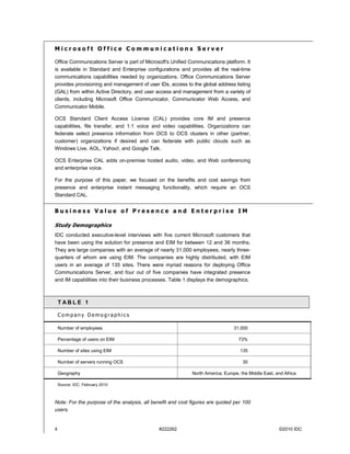 Microsoft Office Communications Server

Office Communications Server is part of Microsoft's Unified Communications platform. It
is available in Standard and Enterprise configurations and provides all the real-time
communications capabilities needed by organizations. Office Communications Server
provides provisioning and management of user IDs, access to the global address listing
(GAL) from within Active Directory, and user access and management from a variety of
clients, including Microsoft Office Communicator, Communicator Web Access, and
Communicator Mobile.

OCS Standard Client Access License (CAL) provides core IM and presence
capabilities, file transfer, and 1:1 voice and video capabilities. Organizations can
federate select presence information from OCS to OCS clusters in other (partner,
customer) organizations if desired and can federate with public clouds such as
Windows Live, AOL, Yahoo!, and Google Talk.

OCS Enterprise CAL adds on-premise hosted audio, video, and Web conferencing
and enterprise voice.

For the purpose of this paper, we focused on the benefits and cost savings from
presence and enterprise instant messaging functionality, which require an OCS
Standard CAL.


Business Value of Presence and Enterprise IM

Study Demographics
IDC conducted executive-level interviews with five current Microsoft customers that
have been using the solution for presence and EIM for between 12 and 36 months.
They are large companies with an average of nearly 31,000 employees, nearly three-
quarters of whom are using EIM. The companies are highly distributed, with EIM
users in an average of 135 sites. There were myriad reasons for deploying Office
Communications Server, and four out of five companies have integrated presence
and IM capabilities into their business processes. Table 1 displays the demographics.



    T ABLE 1

    Company Demographics

    Number of employees                                                          31,000

    Percentage of users on EIM                                                     73%

    Number of sites using EIM                                                       135

    Number of servers running OCS                                                    30

    Geography                                                North America; Europe, the Middle East, and Africa

    Source: IDC, February 2010



Note: For the purpose of the analysis, all benefit and cost figures are quoted per 100
users.


4                                             #222262                                                 ©2010 IDC
 
