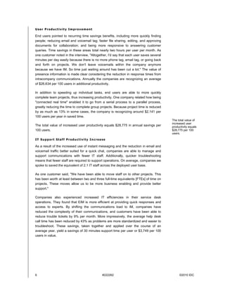 User Productivity Improvement

End users pointed to recurring time savings benefits, including more quickly finding
people; reducing email and voicemail tag; faster file sharing, editing, and approving
documents for collaboration; and being more responsive to answering customer
queries. Time savings in these areas total nearly two hours per user per month. As
one customer noted in the interview, "Altogether, I'd say that each user saves several
minutes per day easily because there is no more phone tag, email tag, or going back
and forth on projects. We don't leave voicemails within the company anymore
because we have IM. So time just waiting around has been cut a lot." The value of
presence information is made clear considering the reduction in response times from
intracompany communications. Annually the companies are recognizing an average
of $26,634 per 100 users in additional productivity.

In addition to speeding up individual tasks, end users are able to more quickly
complete team projects, thus increasing productivity. One company related how being
"connected real time" enabled it to go from a serial process to a parallel process,
greatly reducing the time to complete group projects. Because project time is reduced
by as much as 13% in some cases, the company is recognizing around $2,141 per
100 users per year in saved time.
                                                                                         The total value of
                                                                                         increased user
The total value of increased user productivity equals $28,775 in annual savings per      productivity equals
100 users.                                                                               $28,775 per 100
                                                                                         users.

IT Support Staff Productivity Increase

As a result of the increased use of instant messaging and the reduction in email and
voicemail traffic better suited for a quick chat, companies are able to manage and
support communications with fewer IT staff. Additionally, quicker troubleshooting
means that fewer staff are required to support operations. On average, companies we
spoke to saved the equivalent of 2.1 IT staff across the deployed user base.

As one customer said, "We have been able to move staff on to other projects. This
has been worth at least between two and three full-time equivalents [FTEs] of time on
projects. These moves allow us to be more business enabling and provide better
support."

Companies also experienced increased IT efficiencies in their service desk
operations. They found that EIM is more efficient at providing quick responses and
access to experts. By shifting the communications load to IM, companies have
reduced the complexity of their communications, and customers have been able to
reduce trouble tickets by 9% per month. More impressively, the average help desk
call time has been reduced by 43% as problems are more standardized and easier to
troubleshoot. These savings, taken together and applied over the course of an
average year, yield a savings of 30 minutes support time per user or $3,749 per 100
users in value.




6                                            #222262                                          ©2010 IDC
 