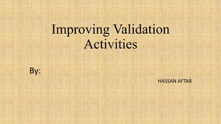 Improving Validation
Activities
By:
HASSAN AFTAB

 