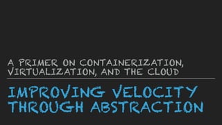 IMPROVING VELOCITY
THROUGH ABSTRACTION
A PRIMER ON CONTAINERIZATION,
VIRTUALIZATION, AND THE CLOUD
 
