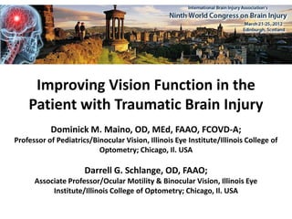 Improving Vision Function in the
    Patient with Traumatic Brain Injury
           Dominick M. Maino, OD, MEd, FAAO, FCOVD-A;
Professor of Pediatrics/Binocular Vision, Illinois Eye Institute/Illinois College of
                          Optometry; Chicago, Il. USA

                      Darrell G. Schlange, OD, FAAO;
      Associate Professor/Ocular Motility & Binocular Vision, Illinois Eye
           Institute/Illinois College of Optometry; Chicago, Il. USA
 