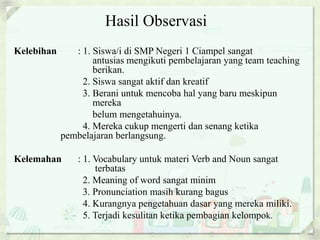 Hasil Observasi 
Kelebihan : 1. Siswa/i di SMP Negeri 1 Ciampel sangat 
antusias mengikuti pembelajaran yang team teaching 
berikan. 
2. Siswa sangat aktif dan kreatif 
3. Berani untuk mencoba hal yang baru meskipun 
mereka 
belum mengetahuinya. 
4. Mereka cukup mengerti dan senang ketika 
pembelajaran berlangsung. 
Kelemahan : 1. Vocabulary untuk materi Verb and Noun sangat 
terbatas 
2. Meaning of word sangat minim 
3. Pronunciation masih kurang bagus 
4. Kurangnya pengetahuan dasar yang mereka miliki. 
5. Terjadi kesulitan ketika pembagian kelompok. 
 