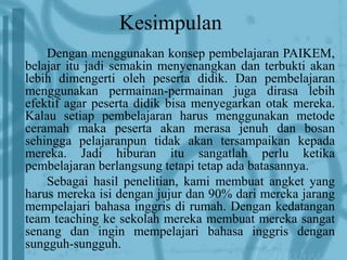 Kesimpulan 
Dengan menggunakan konsep pembelajaran PAIKEM, 
belajar itu jadi semakin menyenangkan dan terbukti akan 
lebih dimengerti oleh peserta didik. Dan pembelajaran 
menggunakan permainan-permainan juga dirasa lebih 
efektif agar peserta didik bisa menyegarkan otak mereka. 
Kalau setiap pembelajaran harus menggunakan metode 
ceramah maka peserta akan merasa jenuh dan bosan 
sehingga pelajaranpun tidak akan tersampaikan kepada 
mereka. Jadi hiburan itu sangatlah perlu ketika 
pembelajaran berlangsung tetapi tetap ada batasannya. 
Sebagai hasil penelitian, kami membuat angket yang 
harus mereka isi dengan jujur dan 90% dari mereka jarang 
mempelajari bahasa inggris di rumah. Dengan kedatangan 
team teaching ke sekolah mereka membuat mereka sangat 
senang dan ingin mempelajari bahasa inggris dengan 
sungguh-sungguh. 
 