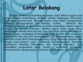 Latar Belakang 
Dengan pesatnya perkembangan jaman, maka bahasa inggris juga 
sangat dituntut keaktifannya didalam sebuah lingkungan khususnya 
lingkungan internasional. Banyak negara yang sudah menggunakan 
bilingual (Menggunakan dua bahasa), contoh : Malaysia dan 
Singapura. Bahkan di dua negara itu telah menjadikan bahasa inggris 
sebagai The Second Language. Bahasa inggris tidak cukup hanya 
mempelajari sebuah teori saja tapi juga dibutukan latihan dan praktek. 
Bahasa inggris merupakan kemampuan yang dimiliki oleh orang dan 
tidak dinilai dari satu skill (kemampuan) saja. Didalam bahasa inggris 
memiliki empat skill (kemampuan) yang saling berkaitan diantara satu 
dengan yang lainnya, yaitu : Listening (Mendengarkan), Speaking 
(Berbicara). Reading (Membaca), dan Writing (Menulis). Juga 
dibutuhkan pengetahuan dasar, seperti : Vocabulary (kosakata), 
Pronounciation (pengucapan), Grammar (tata bahasa), dan lain-lain. 
 