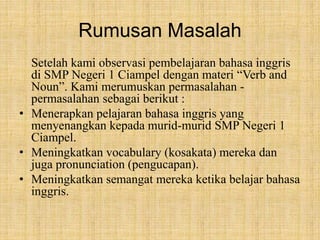 Rumusan Masalah 
Setelah kami observasi pembelajaran bahasa inggris 
di SMP Negeri 1 Ciampel dengan materi “Verb and 
Noun”. Kami merumuskan permasalahan - 
permasalahan sebagai berikut : 
• Menerapkan pelajaran bahasa inggris yang 
menyenangkan kepada murid-murid SMP Negeri 1 
Ciampel. 
• Meningkatkan vocabulary (kosakata) mereka dan 
juga pronunciation (pengucapan). 
• Meningkatkan semangat mereka ketika belajar bahasa 
inggris. 
 