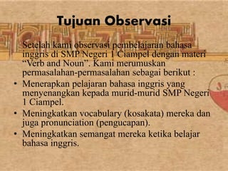 Tujuan Observasi 
Setelah kami observasi pembelajaran bahasa 
inggris di SMP Negeri 1 Ciampel dengan materi 
“Verb and Noun”. Kami merumuskan 
permasalahan-permasalahan sebagai berikut : 
• Menerapkan pelajaran bahasa inggris yang 
menyenangkan kepada murid-murid SMP Negeri 
1 Ciampel. 
• Meningkatkan vocabulary (kosakata) mereka dan 
juga pronunciation (pengucapan). 
• Meningkatkan semangat mereka ketika belajar 
bahasa inggris. 
 