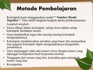 Metode Pembelajaran 
Kelompok kami menggunakan model “ Number Heads 
Together “. Dan inilah langkah-langkah dalam pelaksanaannya. 
Langkah-langkah : 
• Siswa dibagi dalam kelompok, setiap siswa dalam setiap 
kelompok mendapat nomor. 
• Guru memberikan tugas dan masing-masing kelompok 
mengerjakannya. 
• Kelompok mendiskusikan jawaban yang benar dan memastikan 
tiap anggota kelompok dapat mengerjakannya/mengetahui 
jawabannya. 
• Guru memanggil salah satu nomor siswa dengan nomor yang 
dipanggil melaporkan hasil kerjasama mereka. 
• Tanggapan dari teman yang lain, kemudian guru menunjuk 
nomor yang lain. 
• Kesimpulan. 
 