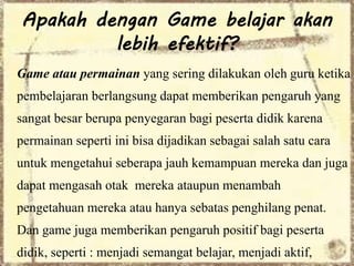 Apakah dengan Game belajar akan 
lebih efektif? 
Game atau permainan yang sering dilakukan oleh guru ketika 
pembelajaran berlangsung dapat memberikan pengaruh yang 
sangat besar berupa penyegaran bagi peserta didik karena 
permainan seperti ini bisa dijadikan sebagai salah satu cara 
untuk mengetahui seberapa jauh kemampuan mereka dan juga 
dapat mengasah otak mereka ataupun menambah 
pengetahuan mereka atau hanya sebatas penghilang penat. 
Dan game juga memberikan pengaruh positif bagi peserta 
didik, seperti : menjadi semangat belajar, menjadi aktif, 
 